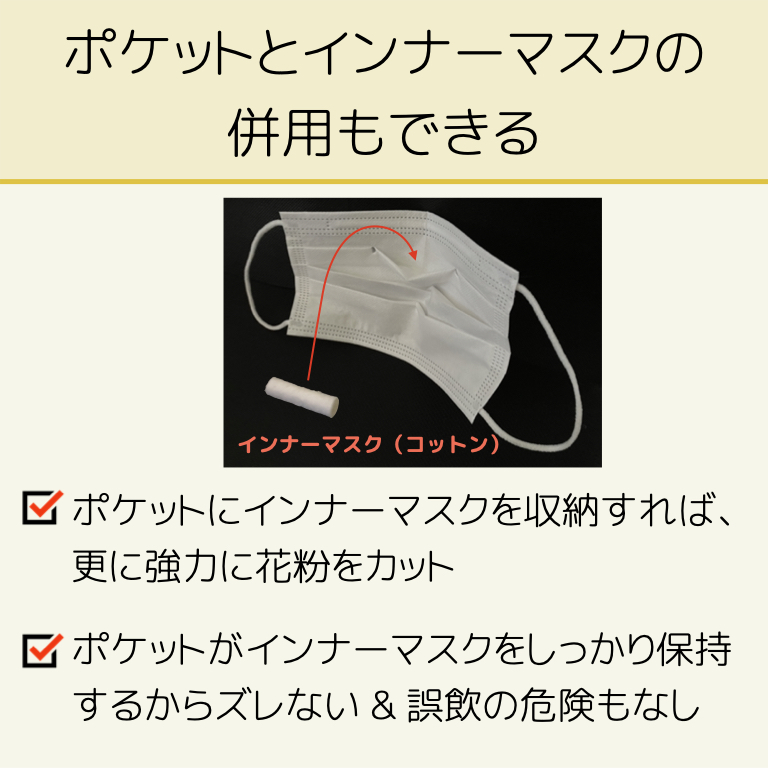 ポケットとインナーマスクの併用もできる
・ポケットにインナーマスクを収納すれば、更に強力に花粉をカットします
・ポケットがインナーマスクを収納保持するので、インナーマスクがズレない。誤飲の危険もない。
